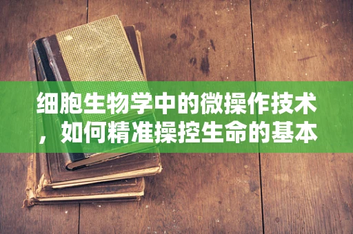 细胞生物学中的微操作技术，如何精准操控生命的基本单位？