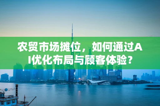 农贸市场摊位，如何通过AI优化布局与顾客体验？