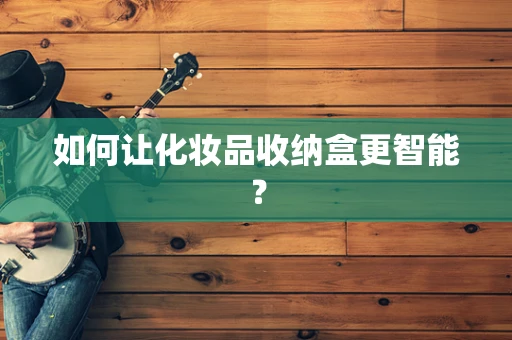 如何让化妆品收纳盒更智能？
