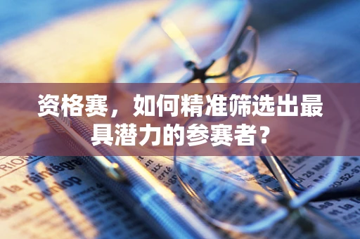 资格赛，如何精准筛选出最具潜力的参赛者？