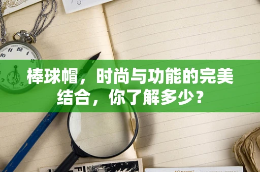 棒球帽，时尚与功能的完美结合，你了解多少？