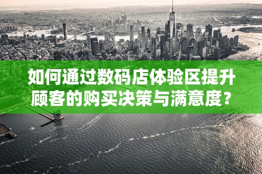 如何通过数码店体验区提升顾客的购买决策与满意度？
