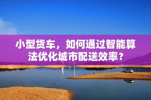 小型货车，如何通过智能算法优化城市配送效率？