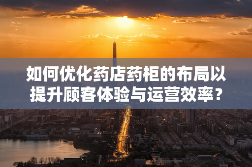 如何优化药店药柜的布局以提升顾客体验与运营效率？
