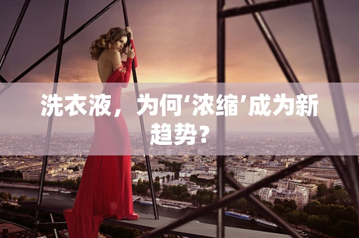 洗衣液，为何‘浓缩’成为新趋势？