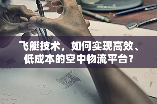 飞艇技术，如何实现高效、低成本的空中物流平台？