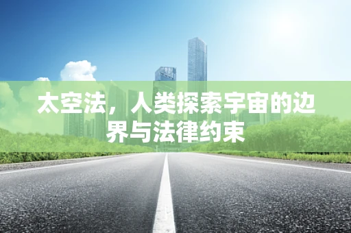 太空法，人类探索宇宙的边界与法律约束