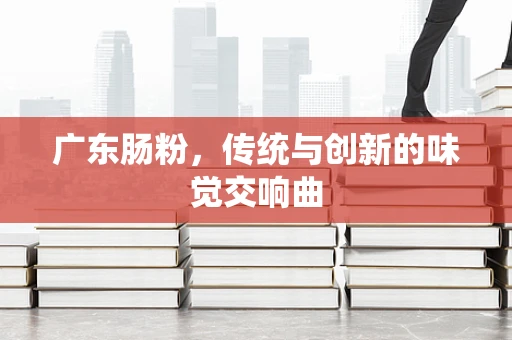 广东肠粉，传统与创新的味觉交响曲