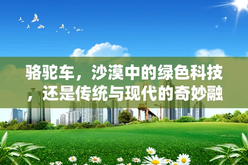 骆驼车，沙漠中的绿色科技，还是传统与现代的奇妙融合？