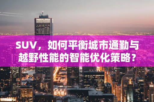 SUV，如何平衡城市通勤与越野性能的智能优化策略？