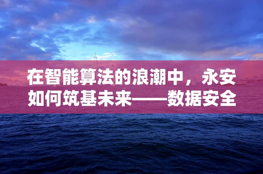 在智能算法的浪潮中，永安如何筑基未来——数据安全与隐私保护的挑战与机遇？
