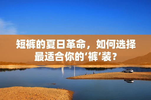 短裤的夏日革命，如何选择最适合你的‘裤’装？