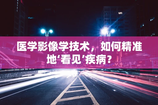 医学影像学技术，如何精准地‘看见’疾病？