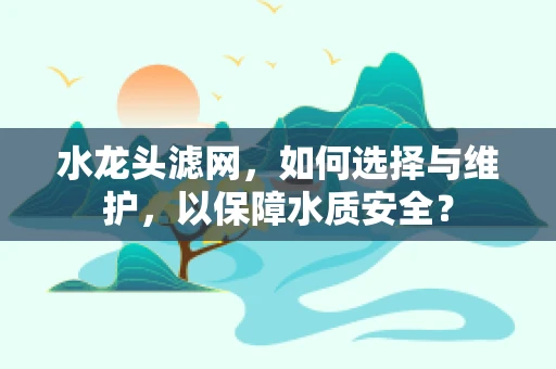 水龙头滤网，如何选择与维护，以保障水质安全？