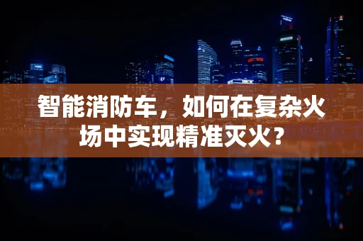 智能消防车，如何在复杂火场中实现精准灭火？