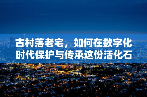 古村落老宅，如何在数字化时代保护与传承这份活化石？