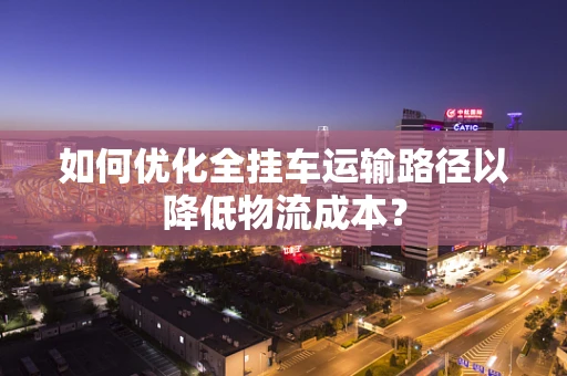 如何优化全挂车运输路径以降低物流成本？