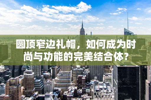 圆顶窄边礼帽，如何成为时尚与功能的完美结合体？