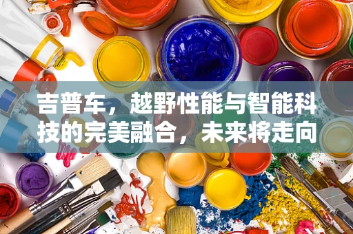 吉普车，越野性能与智能科技的完美融合，未来将走向何方？