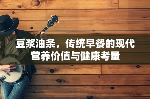 豆浆油条，传统早餐的现代营养价值与健康考量