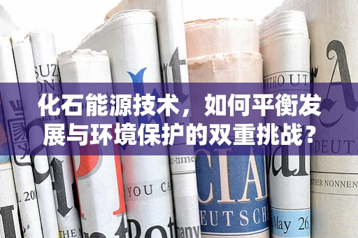 化石能源技术，如何平衡发展与环境保护的双重挑战？