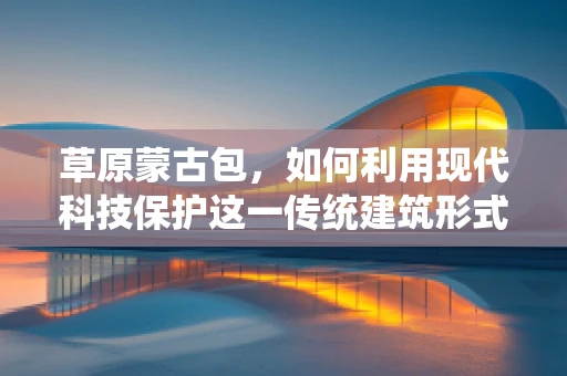 草原蒙古包，如何利用现代科技保护这一传统建筑形式？