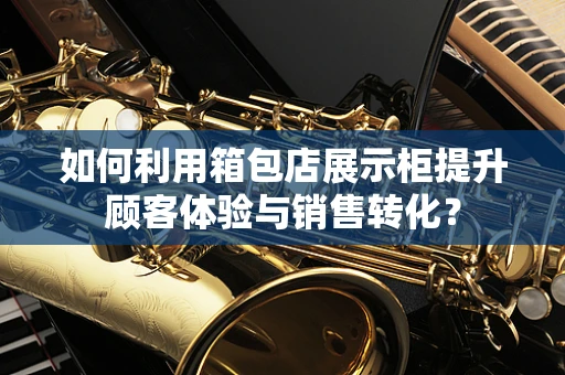 如何利用箱包店展示柜提升顾客体验与销售转化？