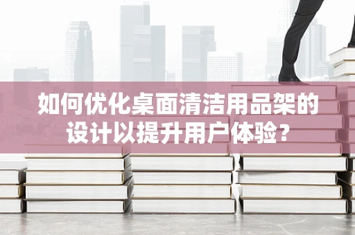 如何优化桌面清洁用品架的设计以提升用户体验？