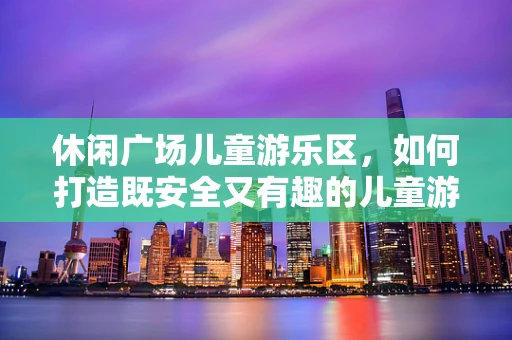 休闲广场儿童游乐区，如何打造既安全又有趣的儿童游乐空间？