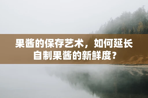 果酱的保存艺术，如何延长自制果酱的新鲜度？