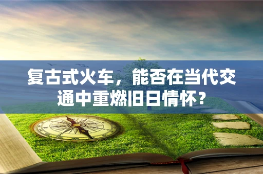 复古式火车，能否在当代交通中重燃旧日情怀？