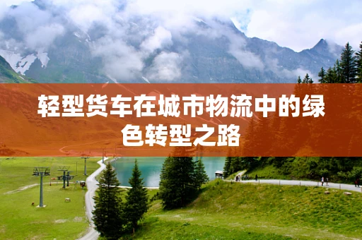 轻型货车在城市物流中的绿色转型之路
