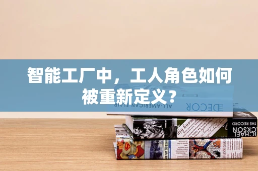 智能工厂中，工人角色如何被重新定义？