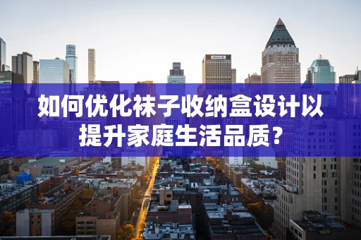 如何优化袜子收纳盒设计以提升家庭生活品质？