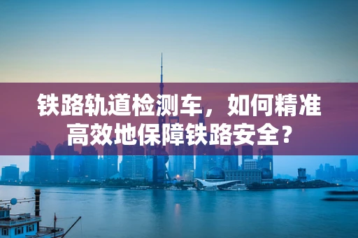铁路轨道检测车，如何精准高效地保障铁路安全？