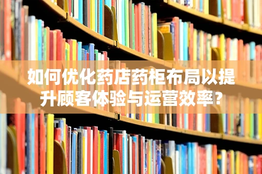 如何优化药店药柜布局以提升顾客体验与运营效率？