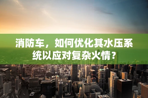 消防车，如何优化其水压系统以应对复杂火情？