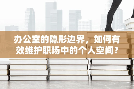 办公室的隐形边界，如何有效维护职场中的个人空间？