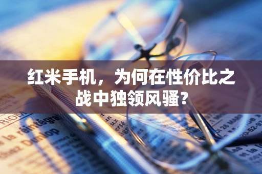 红米手机，为何在性价比之战中独领风骚？