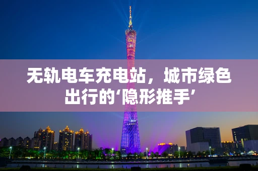 无轨电车充电站，城市绿色出行的‘隐形推手’