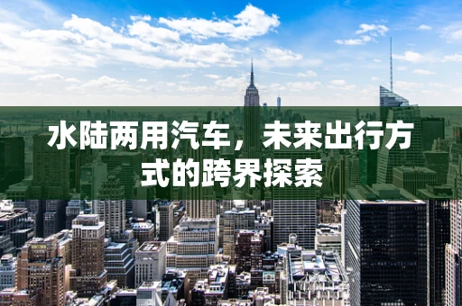 水陆两用汽车，未来出行方式的跨界探索
