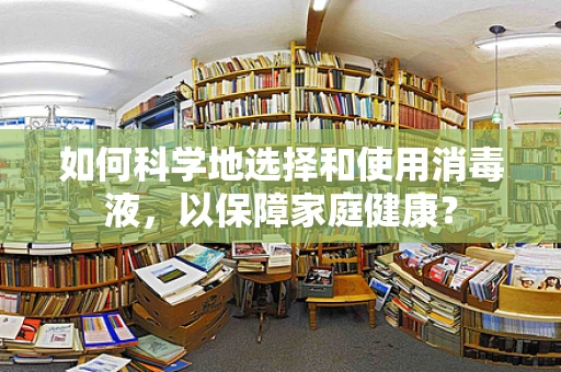 如何科学地选择和使用消毒液，以保障家庭健康？