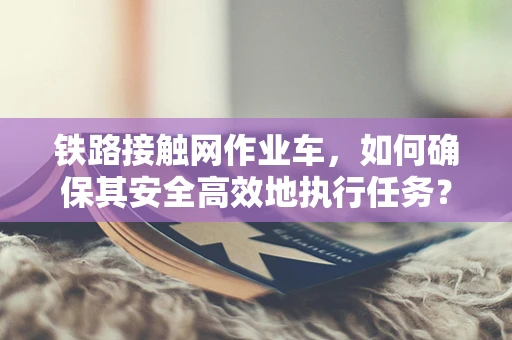铁路接触网作业车，如何确保其安全高效地执行任务？