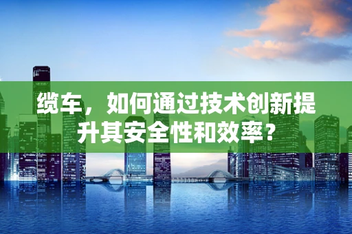 缆车，如何通过技术创新提升其安全性和效率？