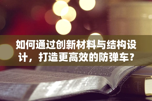 如何通过创新材料与结构设计，打造更高效的防弹车？