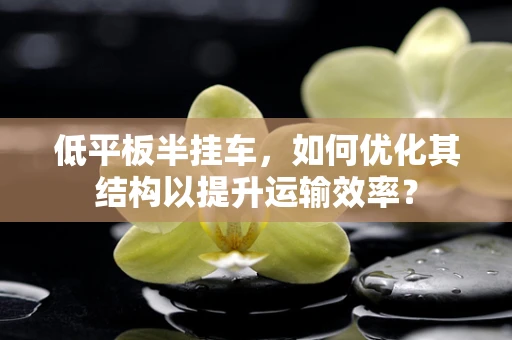 低平板半挂车，如何优化其结构以提升运输效率？