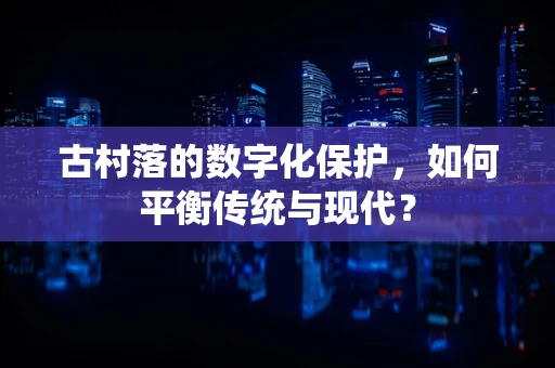 古村落的数字化保护，如何平衡传统与现代？