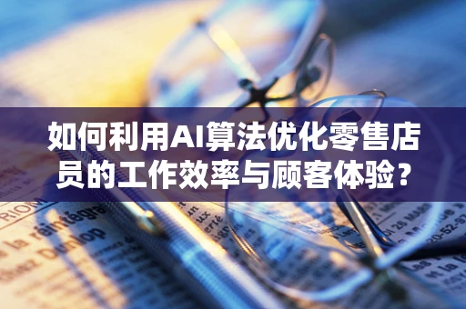 如何利用AI算法优化零售店员的工作效率与顾客体验？