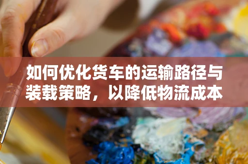 如何优化货车的运输路径与装载策略，以降低物流成本并提升效率？