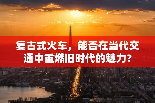 复古式火车，能否在当代交通中重燃旧时代的魅力？